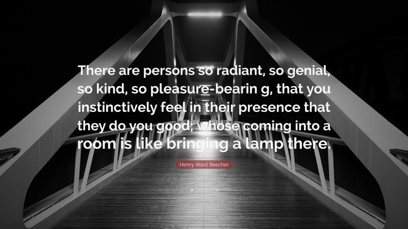 Henry Ward Beecher Quote: “There are persons so radiant, so genial, so kind, so pleasure-bearin g, that you instinctively feel in their presence that they do you good; whose coming into a room is like bringing a lamp there.”