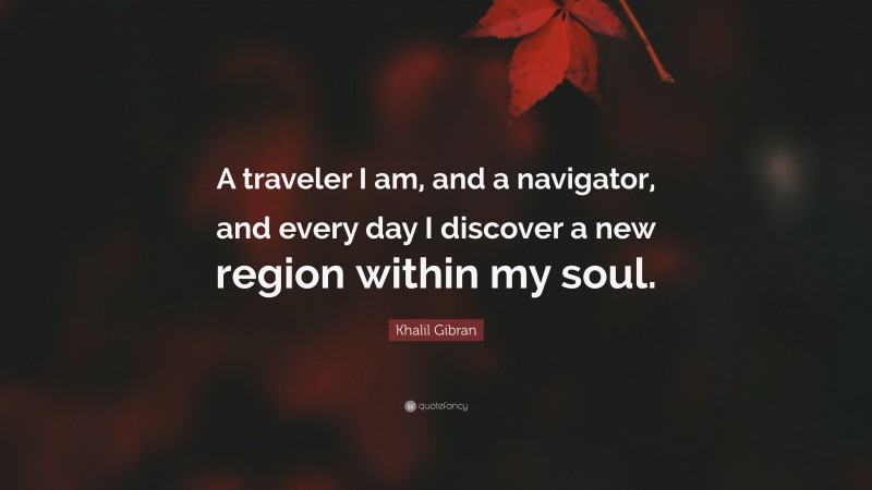 Khalil Gibran Quote: “A traveler I am, and a navigator, and every day I discover a new region within my soul.”