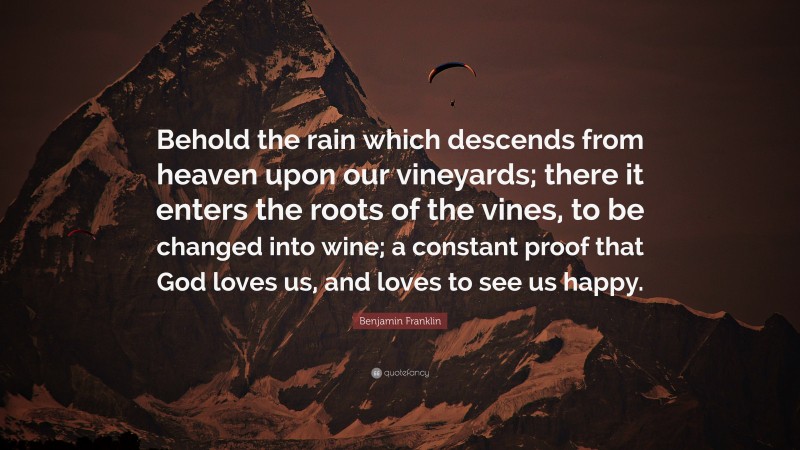 Benjamin Franklin Quote: “Behold the rain which descends from heaven upon our vineyards; there it enters the roots of the vines, to be changed into wine; a constant proof that God loves us, and loves to see us happy.”