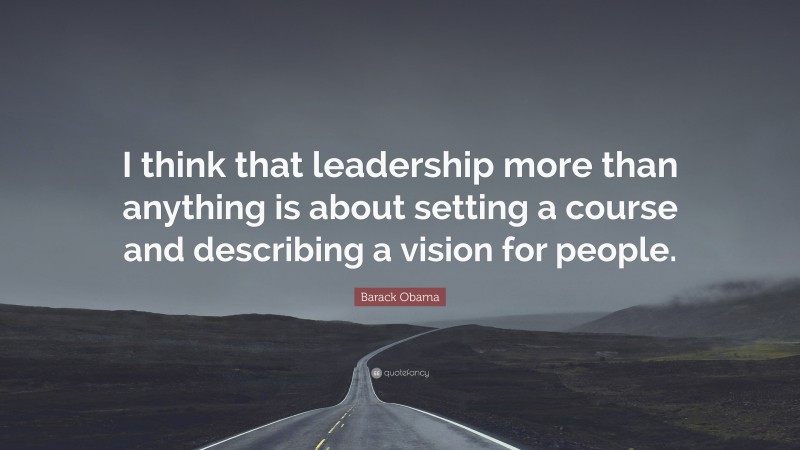 Barack Obama Quote: “I think that leadership more than anything is about setting a course and describing a vision for people.”