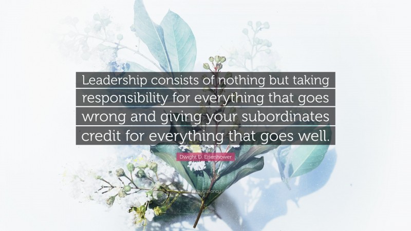 Dwight D. Eisenhower Quote: “Leadership consists of nothing but taking responsibility for everything that goes wrong and giving your subordinates credit for everything that goes well.”