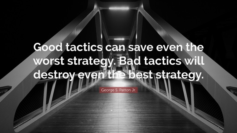 George S. Patton Jr. Quote: “Good tactics can save even the worst strategy. Bad tactics will destroy even the best strategy.”