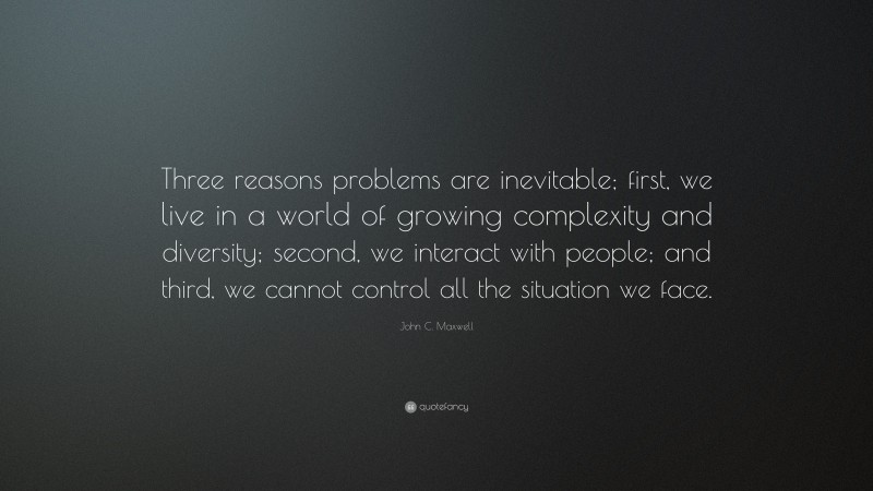 John C. Maxwell Quote: “Three reasons problems are inevitable; first, we live in a world of growing complexity and diversity; second, we interact with people; and third, we cannot control all the situation we face.”