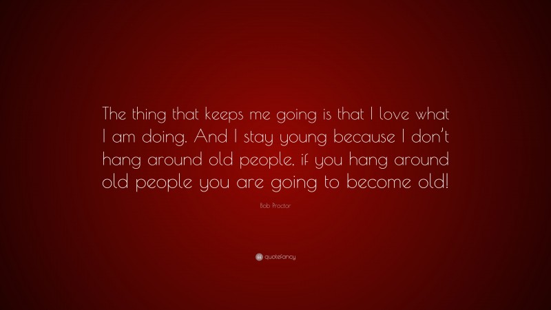 Bob Proctor Quote: “The thing that keeps me going is that I love what I am doing. And I stay young because I don’t hang around old people, if you hang around old people you are going to become old!”