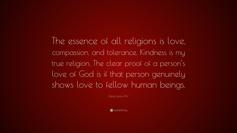 Dalai Lama XIV Quote: “The essence of all religions is love, compassion, and tolerance. Kindness is my true religion. The clear proof of a person’s love of God is if that person genuinely shows love to fellow human beings.”