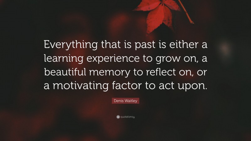 Denis Waitley Quote: “Everything that is past is either a learning experience to grow on, a beautiful memory to reflect on, or a motivating factor to act upon.”