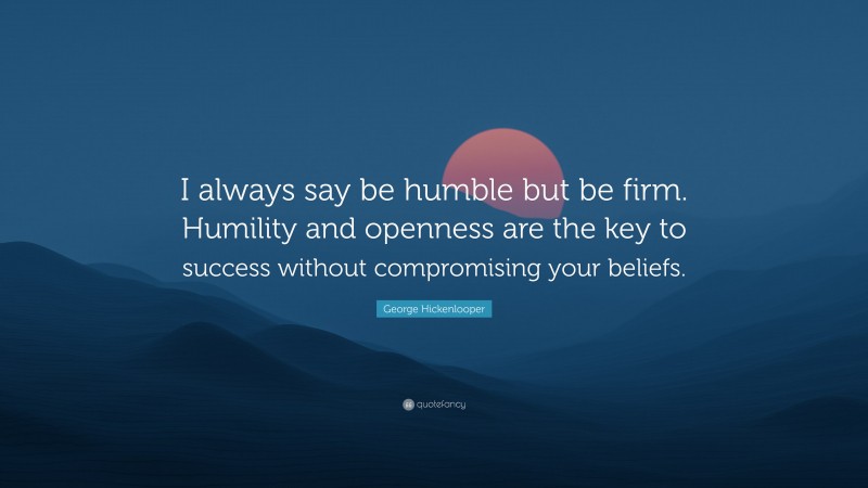 George Hickenlooper Quote: “I always say be humble but be firm. Humility and openness are the key to success without compromising your beliefs.”
