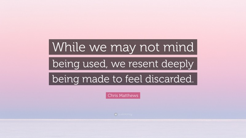 Chris Matthews Quote: “While we may not mind being used, we resent deeply being made to feel discarded.”