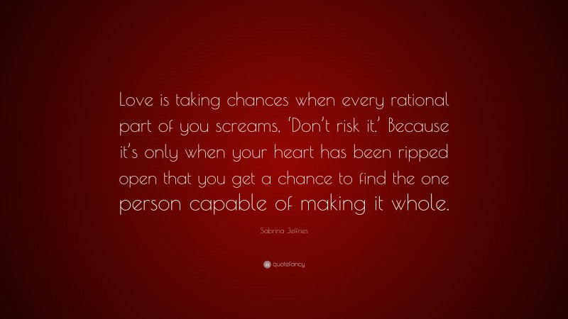 Sabrina Jeffries Quote: “Love is taking chances when every rational part of you screams, ‘Don’t risk it.’ Because it’s only when your heart has been ripped open that you get a chance to find the one person capable of making it whole.”
