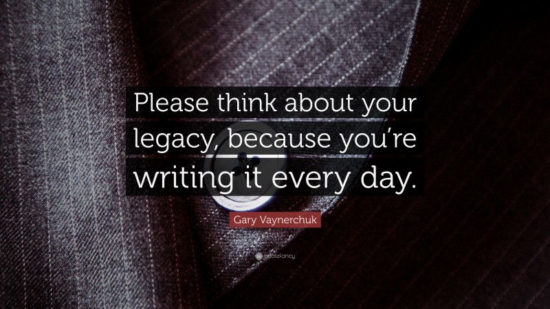 Gary Vaynerchuk Quote: “Please think about your legacy, because you’re writing it every day.”