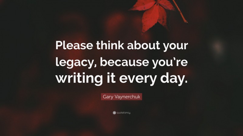 Gary Vaynerchuk Quote: “Please think about your legacy, because you’re writing it every day.”