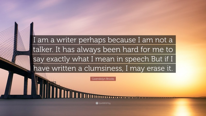 Gwendolyn Brooks Quote: “I am a writer perhaps because I am not a talker. It has always been hard for me to say exactly what I mean in speech But if I have written a clumsiness, I may erase it.”