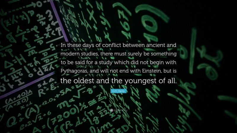 G.H. Hardy Quote: “In these days of conflict between ancient and modern studies, there must surely be something to be said for a study which did not begin with Pythagoras, and will not end with Einstein, but is the oldest and the youngest of all.”