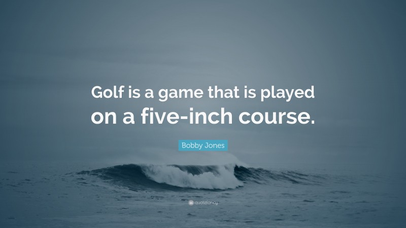 Bobby Jones Quote: “Golf is a game that is played on a five-inch course.”