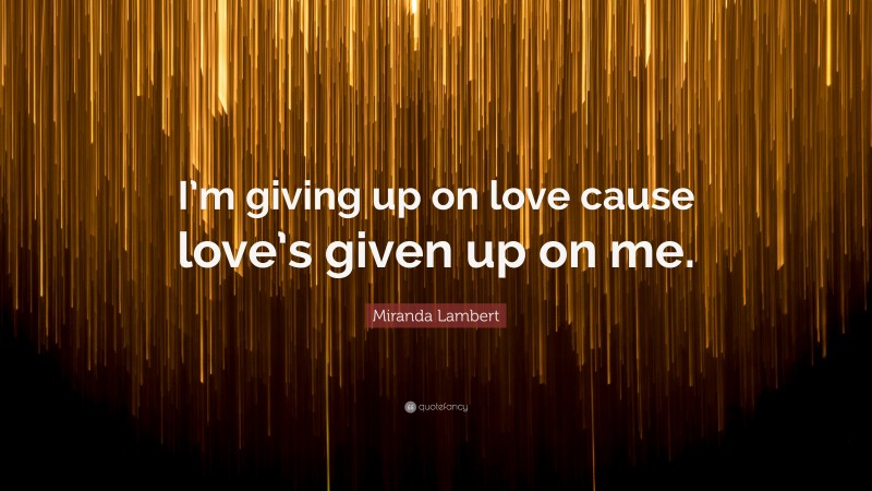 Miranda Lambert Quote: “I’m giving up on love cause love’s given up on me.”