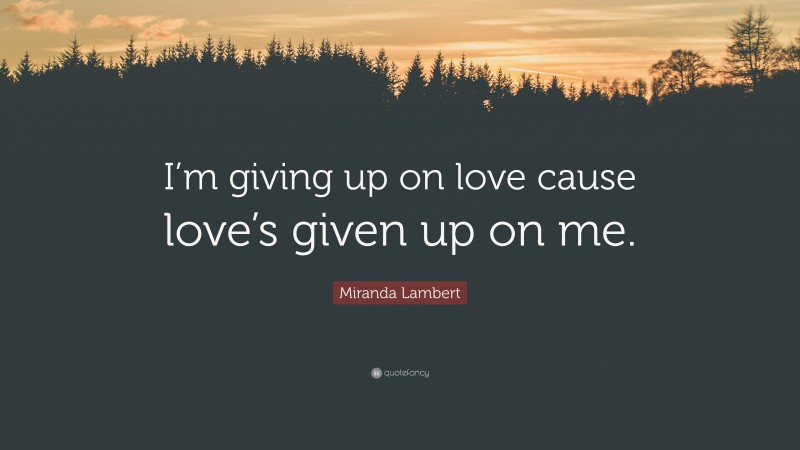 Miranda Lambert Quote: “I’m giving up on love cause love’s given up on me.”