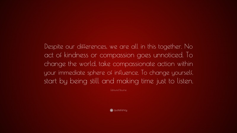 Edmund Bourne Quote: “Despite our differences, we are all in this together. No act of kindness or compassion goes unnoticed. To change the world, take compassionate action within your immediate sphere of influence. To change yourself, start by being still and making time just to listen.”