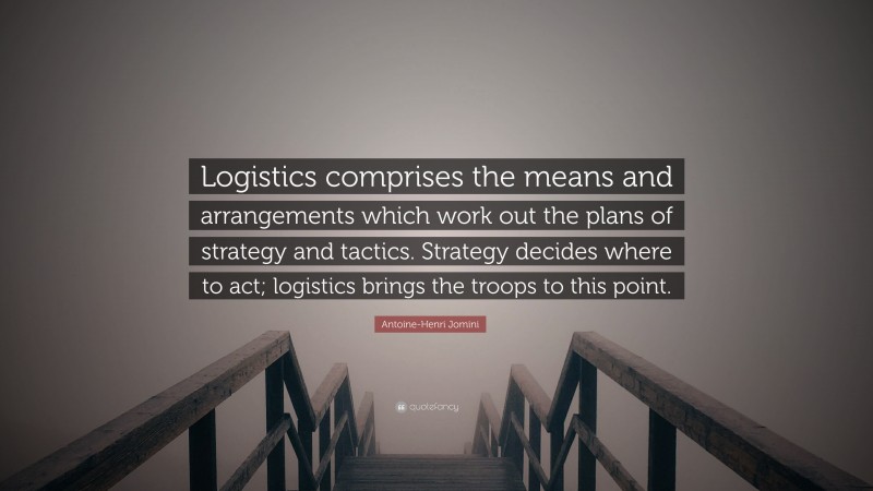 Antoine-Henri Jomini Quote: “Logistics comprises the means and arrangements which work out the plans of strategy and tactics. Strategy decides where to act; logistics brings the troops to this point.”