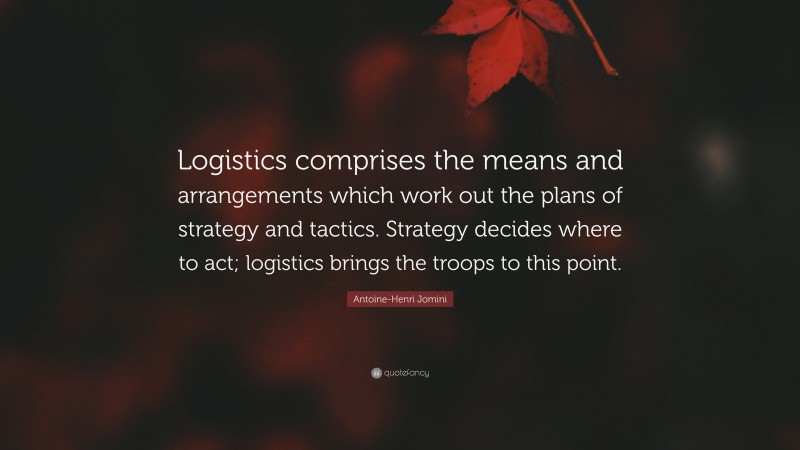 Antoine-Henri Jomini Quote: “Logistics comprises the means and arrangements which work out the plans of strategy and tactics. Strategy decides where to act; logistics brings the troops to this point.”