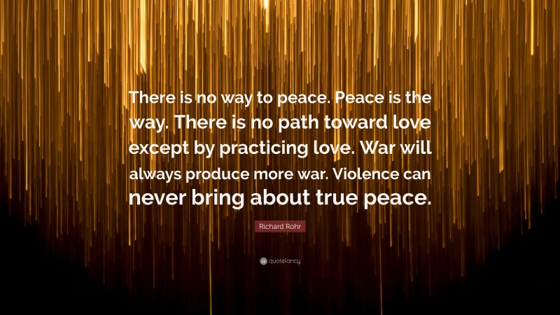 Richard Rohr Quote: “There is no way to peace. Peace is the way. There is no path toward love except by practicing love. War will always produce more war. Violence can never bring about true peace.”