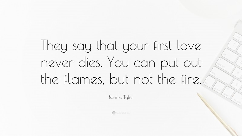 Bonnie Tyler Quote: “They say that your first love never dies. You can put out the flames, but not the fire.”