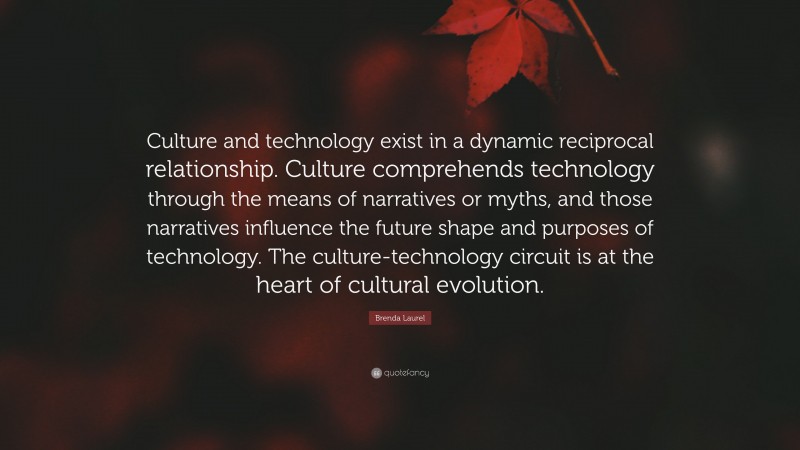 Brenda Laurel Quote: “Culture and technology exist in a dynamic reciprocal relationship. Culture comprehends technology through the means of narratives or myths, and those narratives influence the future shape and purposes of technology. The culture-technology circuit is at the heart of cultural evolution.”