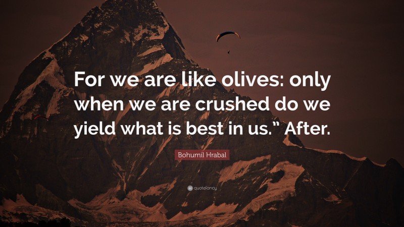 Bohumil Hrabal Quote: “For we are like olives: only when we are crushed do we yield what is best in us.” After.”