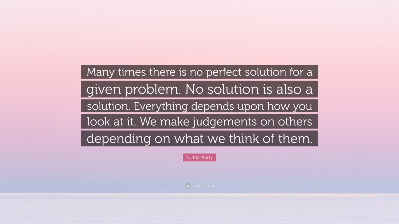 Sudha Murty Quote: “Many times there is no perfect solution for a given problem. No solution is also a solution. Everything depends upon how you look at it. We make judgements on others depending on what we think of them.”