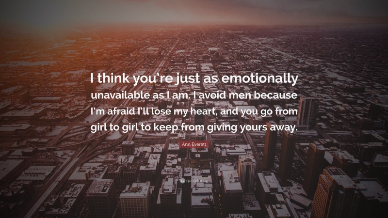 Ann Everett Quote: “I think you’re just as emotionally unavailable as I am. I avoid men because I’m afraid I’ll lose my heart, and you go from girl to girl to keep from giving yours away.”