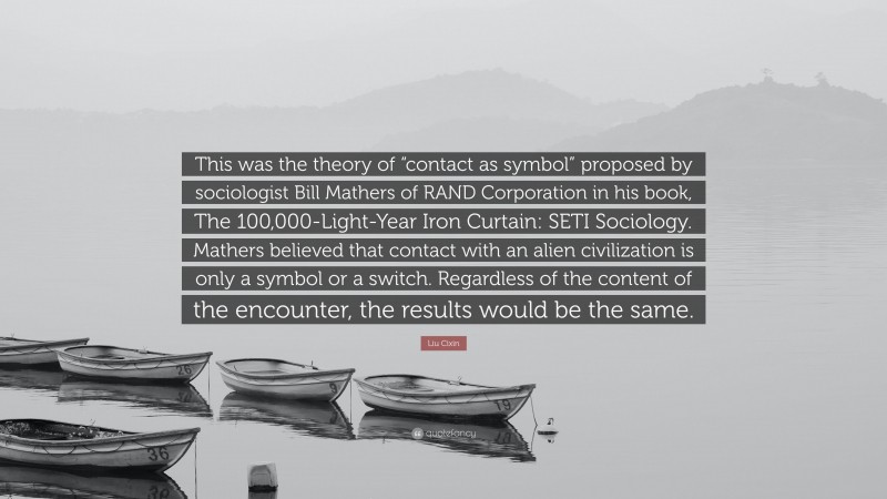Liu Cixin Quote: “This was the theory of “contact as symbol” proposed by sociologist Bill Mathers of RAND Corporation in his book, The 100,000-Light-Year Iron Curtain: SETI Sociology. Mathers believed that contact with an alien civilization is only a symbol or a switch. Regardless of the content of the encounter, the results would be the same.”
