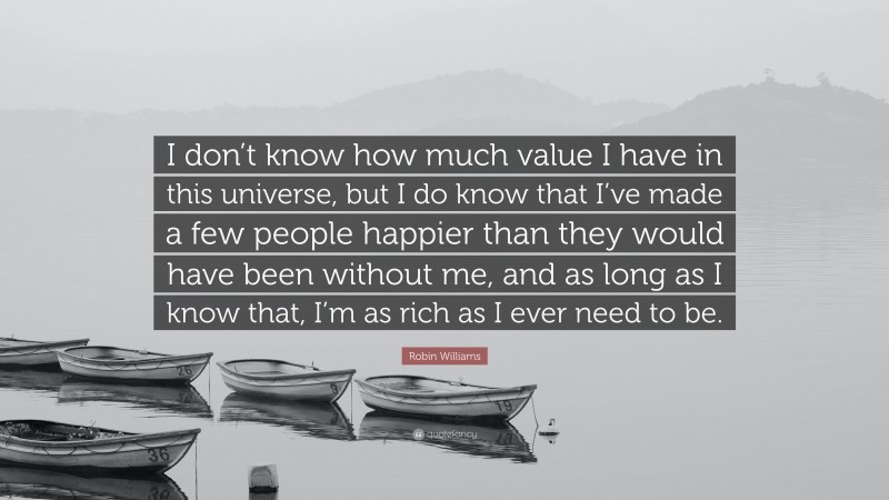 Robin Williams Quote: “I don’t know how much value I have in this universe, but I do know that I’ve made a few people happier than they would have been without me, and as long as I know that, I’m as rich as I ever need to be.”