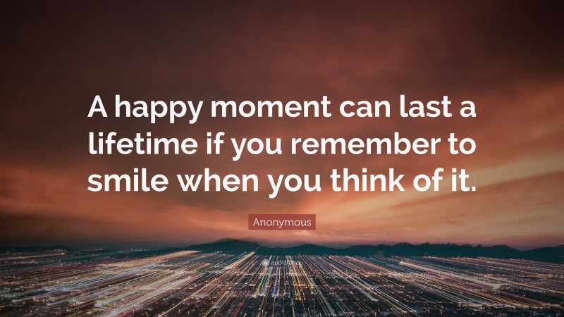 Anonymous Quote: “A happy moment can last a lifetime if you remember to smile when you think of it.”