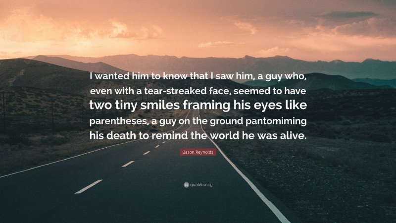 Jason Reynolds Quote: “I wanted him to know that I saw him, a guy who, even with a tear-streaked face, seemed to have two tiny smiles framing his eyes like parentheses, a guy on the ground pantomiming his death to remind the world he was alive.”
