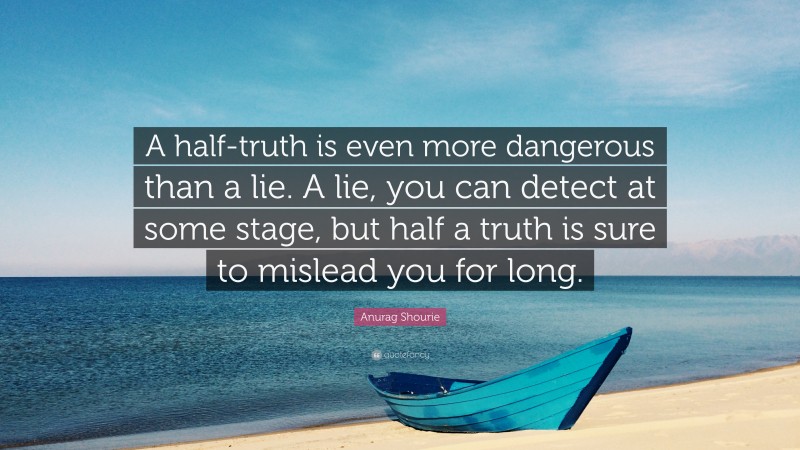 Anurag Shourie Quote: “A half-truth is even more dangerous than a lie. A lie, you can detect at some stage, but half a truth is sure to mislead you for long.”