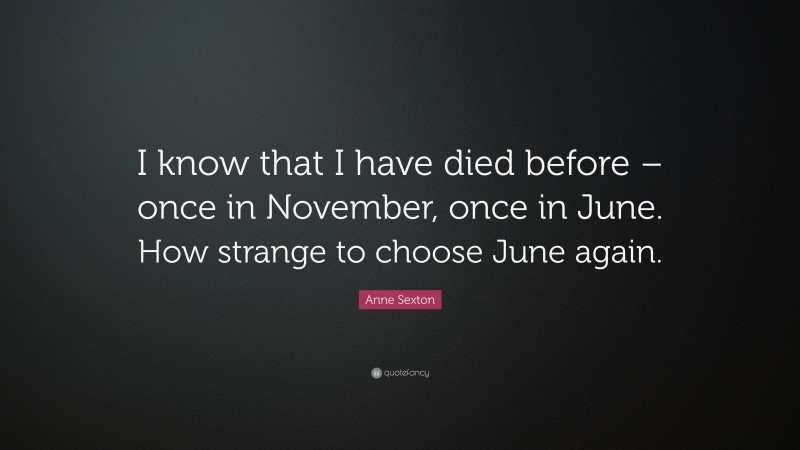 Anne Sexton Quote: “I know that I have died before – once in November, once in June. How strange to choose June again.”