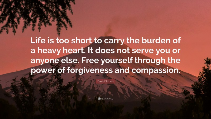 David Simon Quote: “Life is too short to carry the burden of a heavy heart. It does not serve you or anyone else. Free yourself through the power of forgiveness and compassion.”