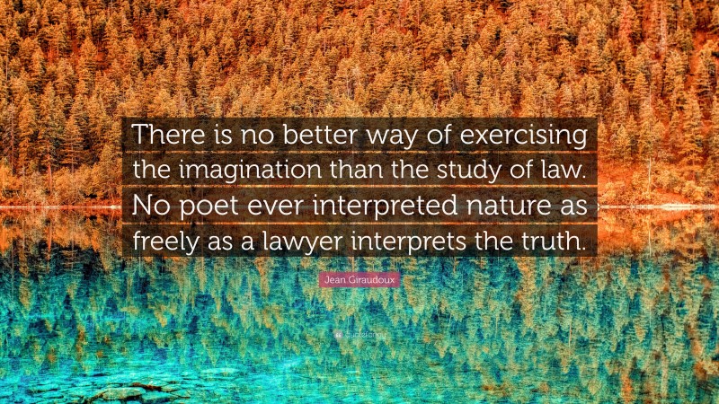 Jean Giraudoux Quote: “There is no better way of exercising the imagination than the study of law. No poet ever interpreted nature as freely as a lawyer interprets the truth.”