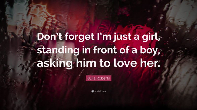 Julia Roberts Quote: “Don’t forget I’m just a girl, standing in front of a boy, asking him to love her.”