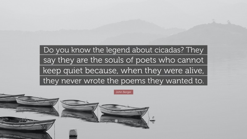 John Berger Quote: “Do you know the legend about cicadas? They say they are the souls of poets who cannot keep quiet because, when they were alive, they never wrote the poems they wanted to.”