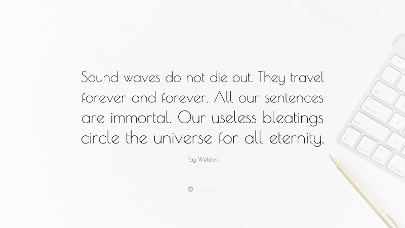 Fay Weldon Quote: “Sound waves do not die out. They travel forever and forever. All our sentences are immortal. Our useless bleatings circle the universe for all eternity.”