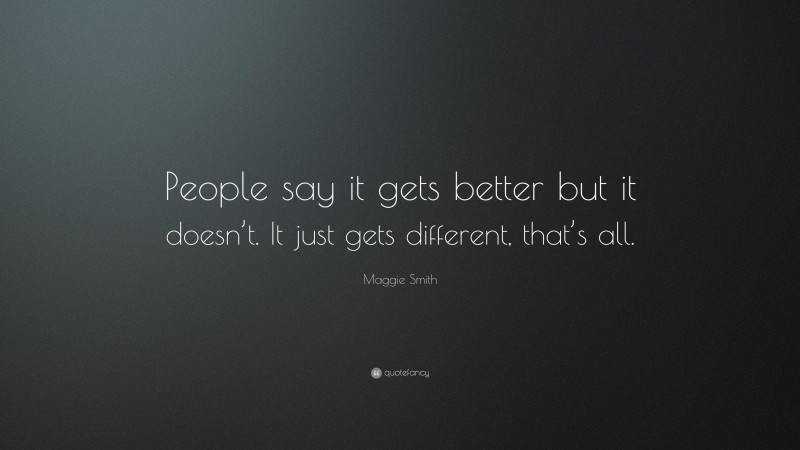 Maggie Smith Quote: “People say it gets better but it doesn’t. It just gets different, that’s all.”