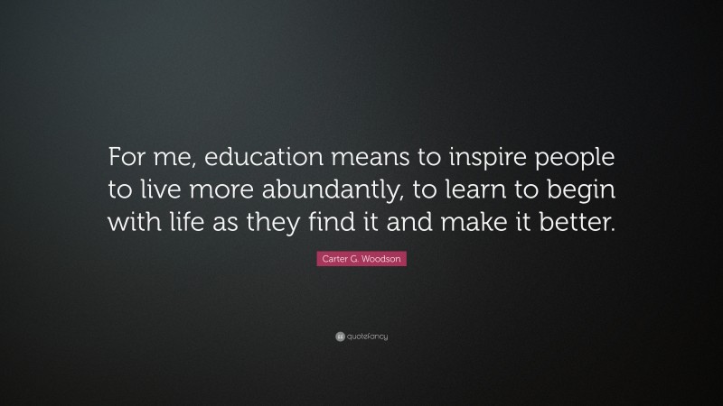 Carter G. Woodson Quote: “For me, education means to inspire people to live more abundantly, to learn to begin with life as they find it and make it better.”
