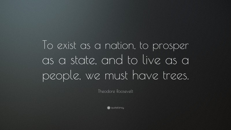 Theodore Roosevelt Quote: “To exist as a nation, to prosper as a state, and to live as a people, we must have trees.”