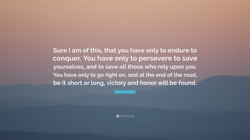 Winston Churchill Quote: “Sure I am of this, that you have only to endure to conquer. You have only to persevere to save yourselves, and to save all those who rely upon you. You have only to go right on, and at the end of the road, be it short or long, victory and honor will be found.”