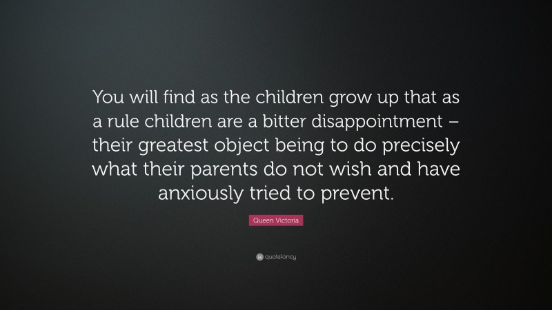 Queen Victoria Quote: “You will find as the children grow up that as a rule children are a bitter disappointment – their greatest object being to do precisely what their parents do not wish and have anxiously tried to prevent.”