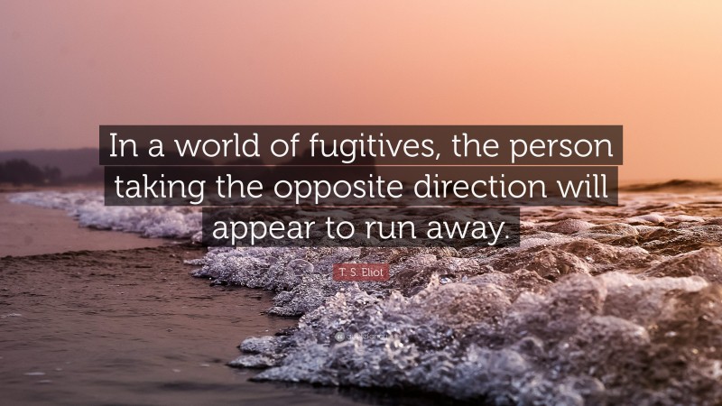 T. S. Eliot Quote: “In a world of fugitives, the person taking the opposite direction will appear to run away.”