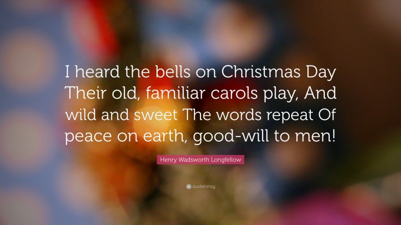 Henry Wadsworth Longfellow Quote: “I heard the bells on Christmas Day Their old, familiar carols play, And wild and sweet The words repeat Of peace on earth, good-will to men!”