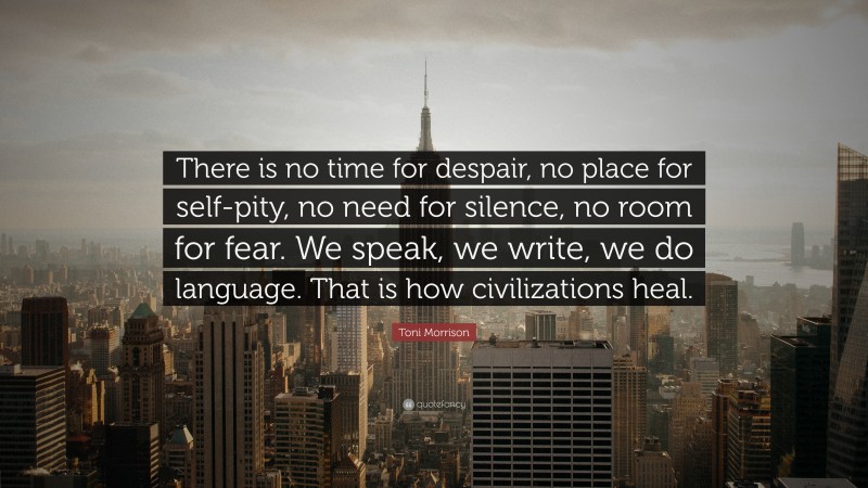Toni Morrison Quote: “There is no time for despair, no place for self-pity, no need for silence, no room for fear. We speak, we write, we do language. That is how civilizations heal.”