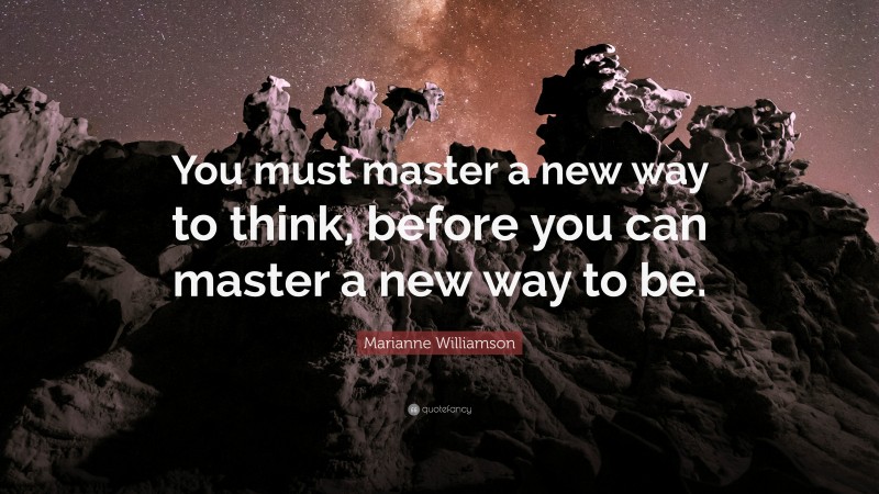 Marianne Williamson Quote: “You must master a new way to think, before you can master a new way to be.”