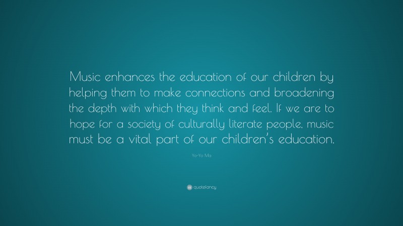 Yo-Yo Ma Quote: “Music enhances the education of our children by helping them to make connections and broadening the depth with which they think and feel. If we are to hope for a society of culturally literate people, music must be a vital part of our children’s education.”